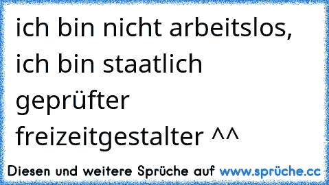 ich bin nicht arbeitslos, ich bin staatlich geprüfter freizeitgestalter ^^