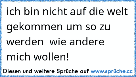 ich bin nicht auf die welt gekommen um so zu werden  wie andere mich wollen!