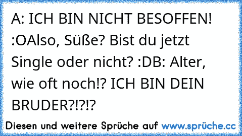 A: ICH BIN NICHT BESOFFEN! :O
Also, Süße? Bist du jetzt Single oder nicht? :D
B: Alter, wie oft noch!? ICH BIN DEIN BRUDER?!?!?