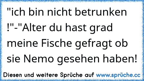 "ich bin nicht betrunken !"-"Alter du hast grad meine Fische gefragt ob sie Nemo gesehen haben!