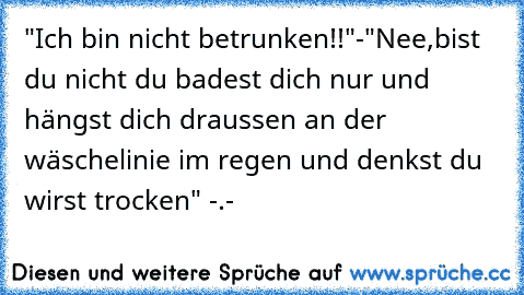 "Ich bin nicht betrunken!!"-"Nee,bist du nicht du badest dich nur und hängst dich draussen an der wäschelinie im regen und denkst du wirst trocken" -.-