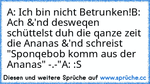 A: Ich bin nicht Betrunken!
B: Ach &'nd desweqen schüttelst duh die qanze zeit die Ananas &'nd schreist "Sponqebob komm aus der Ananas" -.-"
A: :S