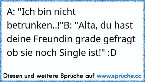 A: "Ich bin nicht betrunken..!"
B: "Alta, du hast deine Freundin grade gefragt ob sie noch Single ist!" :D