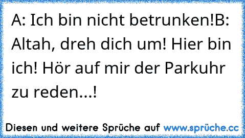 A: Ich bin nicht betrunken!
B: Altah, dreh dich um! Hier bin ich! Hör auf mir der Parkuhr zu reden...!