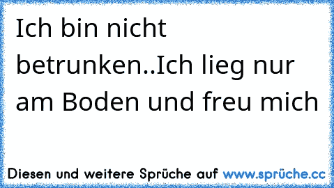 Ich bin nicht betrunken..
Ich lieg nur am Boden 
und freu mich