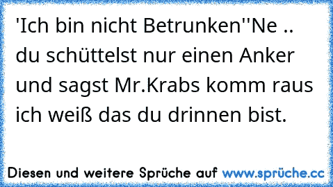 'Ich bin nicht Betrunken'
'Ne .. du schüttelst nur einen Anker und sagst Mr.Krabs komm raus ich weiß das du drinnen bist.