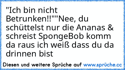 "Ich bin nicht Betrunken!!"
"Nee, du schüttelst nur die Ananas & schreist SpongeBob komm da raus ich weiß dass du da drinnen bist