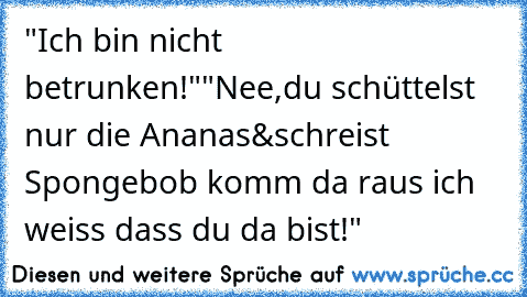 "Ich bin nicht betrunken!"
"Nee,du schüttelst nur die Ananas&schreist Spongebob komm da raus ich weiss dass du da bist!"