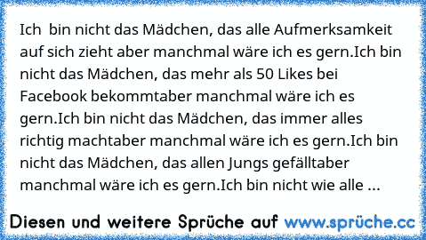 Ich  bin nicht das Mädchen, das alle Aufmerksamkeit auf sich zieht… aber manchmal wäre ich es gern.
Ich bin nicht das Mädchen, das mehr als 50 Likes bei Facebook bekommt…aber manchmal wäre ich es gern.
Ich bin nicht das Mädchen, das immer alles richtig macht…aber manchmal wäre ich es gern.
Ich bin nicht das Mädchen, das allen Jungs gefällt…aber manchmal wäre ich es gern.
Ich bin nicht wie alle ...