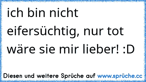 ich bin nicht eifersüchtig, nur tot wäre sie mir lieber! :D