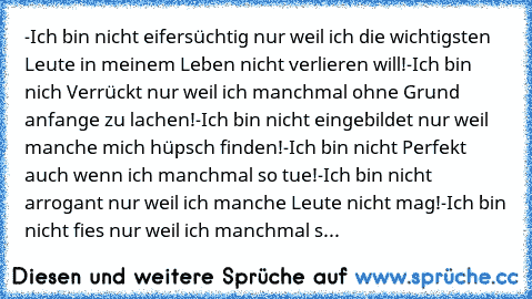 -Ich bin nicht eifersüchtig nur weil ich die wichtigsten Leute in meinem Leben nicht verlieren will!
-Ich bin nich Verrückt nur weil ich manchmal ohne Grund anfange zu lachen!
-Ich bin nicht eingebildet nur weil manche mich hüpsch finden!
-Ich bin nicht Perfekt auch wenn ich manchmal so tue!
-Ich bin nicht arrogant nur weil ich manche Leute nicht mag!
-Ich bin nicht fies nur weil ich manchmal s...