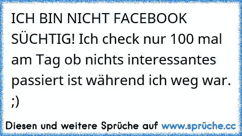 ICH BIN NICHT FACEBOOK SÜCHTIG! Ich check nur 100 mal am Tag ob nichts interessantes passiert ist während ich weg war. ;)