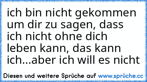 ich bin nicht gekommen um dir zu sagen, dass ich nicht ohne dich leben kann, das kann ich...aber ich will es nicht♥