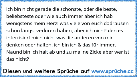 ich bin nicht gerade die schönste, oder die beste, beliebsteste oder wie auch immer aber ich hab wenigstens mein Herz! was viele von euch dadrausen schon längst verloren haben, aber ich nicht! den es interrisiert mich nicht was die anderen von mir denken oder halten, ich bin ich & das für immer. Naund bin ich halt ab und zu mal ne Zicke aber wer ist das nicht?