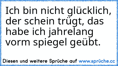 Ich bin nicht glücklich, der schein trügt, das habe ich jahrelang vorm spiegel geübt.