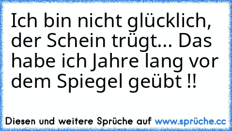 Ich bin nicht glücklich, der Schein trügt... ♥
Das habe ich Jahre lang vor dem Spiegel geübt !!♥