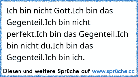 Ich bin nicht Gott.
Ich bin das Gegenteil.
Ich bin nicht perfekt.
Ich bin das Gegenteil.
Ich bin nicht du.
Ich bin das Gegenteil.
Ich bin ich.