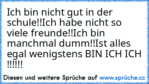 Ich bin nicht gut in der schule!!
Ich habe nicht so viele freunde!!
Ich bin manchmal dumm!!
Ist alles egal wenigstens BIN ICH ICH !!!!!!