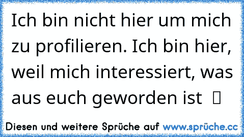 Ich bin nicht hier um mich zu profilieren. Ich bin hier, weil mich interessiert, was aus euch geworden ist  ツ