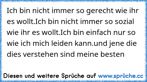 Ich bin nicht immer so gerecht wie ihr es wollt.
Ich bin nicht immer so sozial wie ihr es wollt.
Ich bin einfach nur so wie ich mich leiden kann.
und jene die dies verstehen sind meine besten ♥