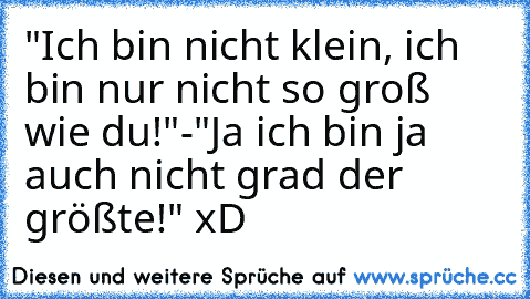 "Ich bin nicht klein, ich bin nur nicht so groß wie du!"-"Ja ich bin ja auch nicht grad der größte!" xD