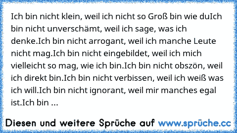 Ich bin nicht klein, weil ich nicht so Groß bin wie du
Ich bin nicht unverschämt, weil ich sage, was ich denke.
Ich bin nicht arrogant, weil ich manche Leute nicht mag.
Ich bin nicht eingebildet, weil ich mich vielleicht so mag, wie ich bin.
Ich bin nicht obszön, weil ich direkt bin.
Ich bin nicht verbissen, weil ich weiß was ich will.
Ich bin nicht ignorant, weil mir manches egal ist.
Ich bin ...