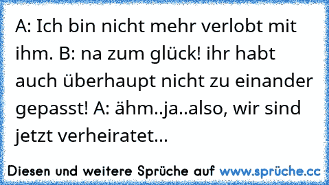 A: Ich bin nicht mehr verlobt mit ihm. B: na zum glück! ihr habt auch überhaupt nicht zu einander gepasst! A: ähm..ja..also, wir sind jetzt verheiratet...