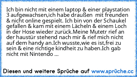 Ich bin nicht mit einem laptop & einer playstation 3 aufgewachsen,ich habe draußen  mit freunden & nicht online gespielt. Ich bin von der Schaukel gefallen & kam mit einem Lächeln & einem Loch in der Hose wieder zurück.Meine Mutetr rief an der haustür stehend nach mir & rief mich nicht auf dem handy an.Ich wusste,wie es ist,frei zu sein & eine richtige kindheit zu haben.Ich gab nicht mit Ninten...