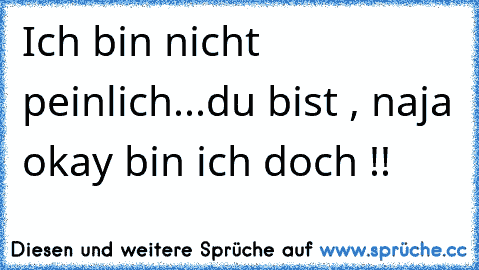 Ich bin nicht peinlich...du bist , naja okay bin ich doch !!