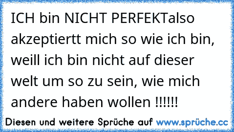 ICH bin NICHT PERFEKT
also akzeptiertt mich so wie ich bin, weill ich bin nicht auf dieser welt um so zu sein, wie mich andere haben wollen !!!!!!