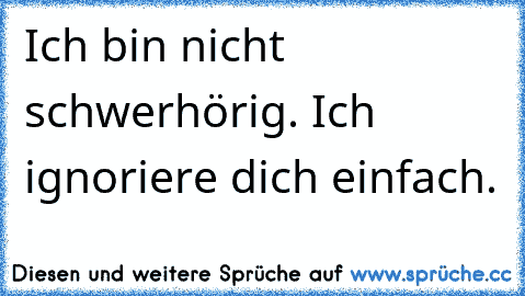 Ich bin nicht schwerhörig. Ich ignoriere dich einfach.