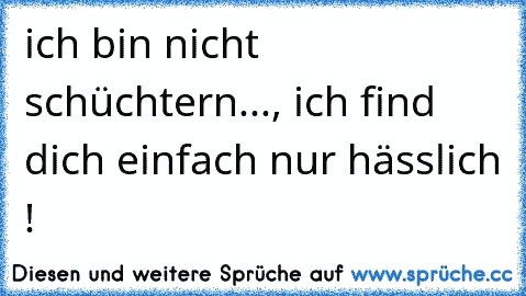 ich bin nicht schüchtern..., ich find dich einfach nur hässlich !