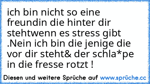 ich bin nicht so eine freundin die hinter dir steht
wenn es stress gibt .
Nein ich bin die jenige die vor dir steht
& der schla*pe in die fresse rotzt !