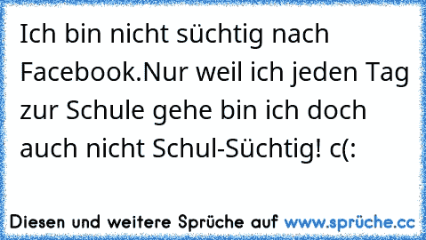 Ich bin nicht süchtig nach Facebook.
Nur weil ich jeden Tag zur Schule gehe bin ich doch auch nicht Schul-Süchtig! 
c(: