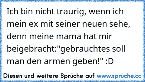 Ich bin nicht traurig, wenn ich mein ex mit seiner neuen sehe, denn meine mama hat mir beigebracht:"gebrauchtes soll man den armen geben!" :D