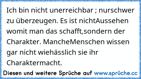 Ich bin nicht unerreichbar ; nur
schwer zu überzeugen. Es ist nicht
Aussehen womit man das schafft,
sondern der Charakter. Manche
Menschen wissen gar nicht wie
hässlich sie ihr Charakter
macht.