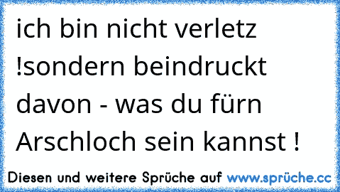 ich bin nicht verletz !
sondern beindruckt davon - was du fürn Arschloch sein kannst !