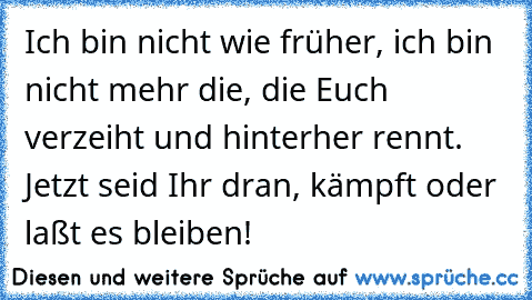 Ich bin nicht wie früher, ich bin nicht mehr die, die Euch verzeiht und hinterher rennt. Jetzt seid Ihr dran, kämpft oder laßt es bleiben!