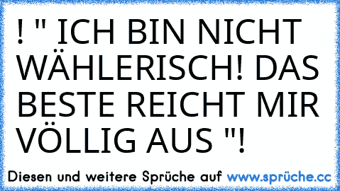 ! " ICH BIN NICHT WÄHLERISCH! DAS BESTE REICHT MIR VÖLLIG AUS "!