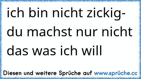 ich bin nicht zickig- du machst nur nicht das was ich will