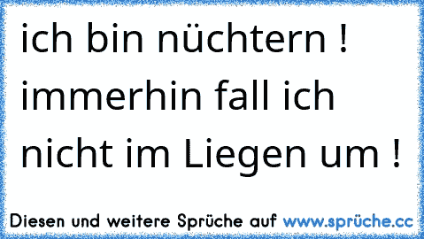 ich bin nüchtern ! immerhin fall ich nicht im Liegen um !