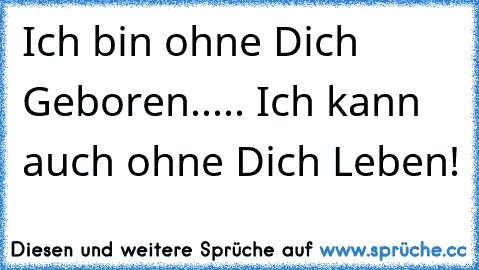 Ich bin ohne Dich Geboren..... Ich kann auch ohne Dich Leben!