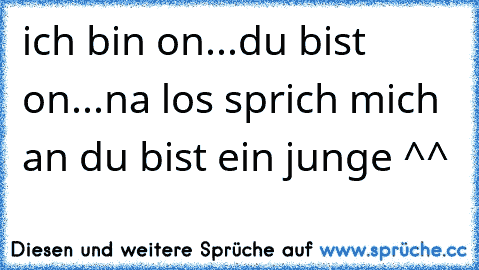 ich bin on...du bist on...na los sprich mich an du bist ein junge ^^