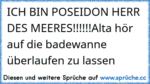 ICH BIN POSEIDON HERR DES MEERES!!!!!!
Alta hör auf die badewanne überlaufen zu lassen