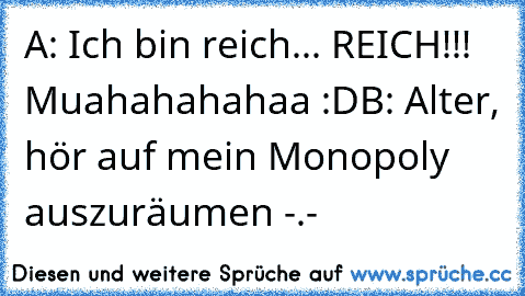 A: Ich bin reich... REICH!!! Muahahahahaa :D
B: Alter, hör auf mein Monopoly auszuräumen -.-