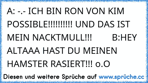 A: -.- ICH BIN RON VON KIM POSSIBLE!!!!!!!!!! UND DAS IST MEIN NACKTMULL!!!        
B:HEY ALTAAA HAST DU MEINEN HAMSTER RASIERT!!! o.O