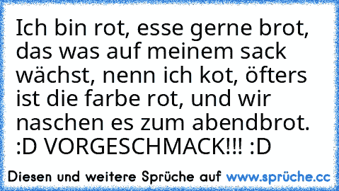 Ich bin rot, esse gerne brot, das was auf meinem sack wächst, nenn ich kot, öfters ist die farbe rot, und wir naschen es zum abendbrot. :D VORGESCHMACK!!! :D