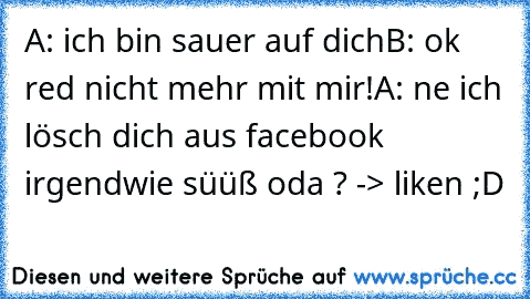 A: ich bin sauer auf dich
B: ok red nicht mehr mit mir!
A: ne ich lösch dich aus facebook 
irgendwie süüß oda ? -> liken ;D ♥