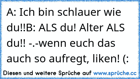 A: Ich bin schlauer wie du!!
B: ALS du! Alter ALS du!! -.-
wenn euch das auch so aufregt, liken! (: