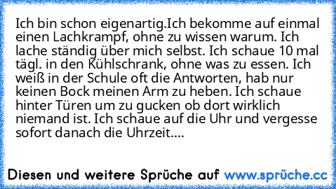 Ich bin schon eigenartig.
Ich bekomme auf einmal einen Lachkrampf, ohne zu wissen warum. Ich lache ständig über mich selbst. Ich schaue 10 mal tägl. in den Kühlschrank, ohne was zu essen. Ich weiß in der Schule oft die Antworten, hab nur keinen Bock meinen Arm zu heben. Ich schaue hinter Türen um zu gucken ob dort wirklich niemand ist. Ich schaue auf die Uhr und vergesse sofort danach die Uhrze...